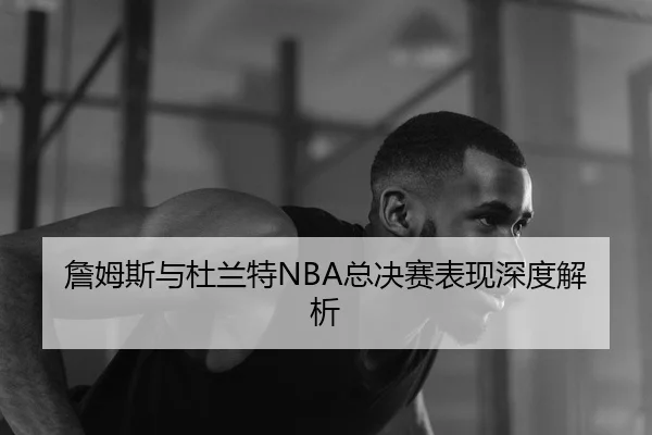 詹姆斯与杜兰特NBA总决赛表现深度解析