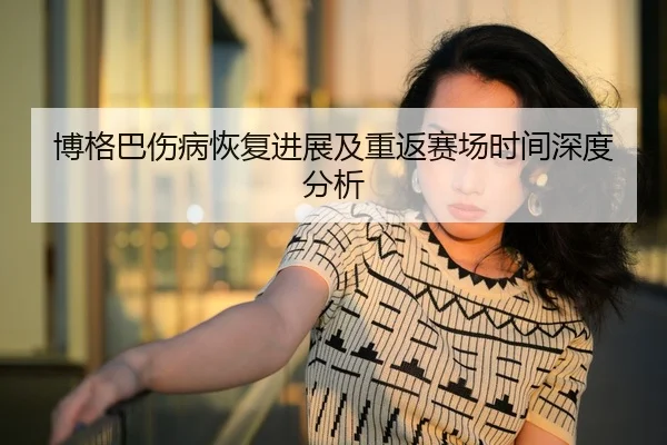 博格巴伤病恢复进展及重返赛场时间深度分析